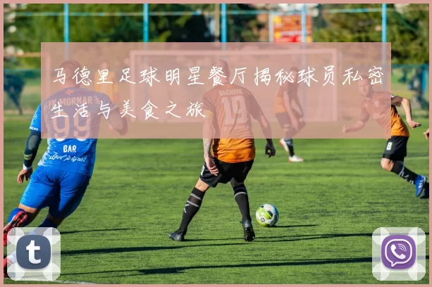 马德里足球明星餐厅揭秘球员私密生活与美食之旅