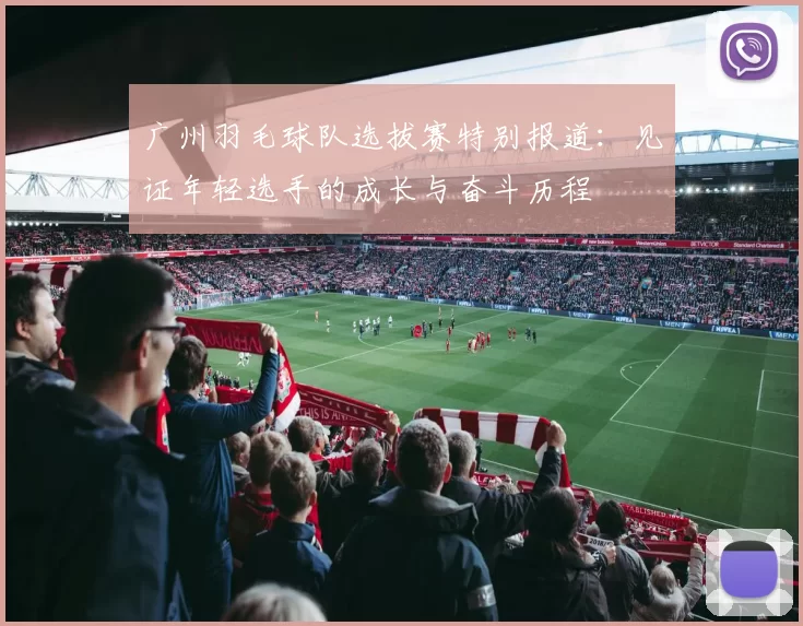 广州羽毛球队选拔赛特别报道：见证年轻选手的成长与奋斗历程