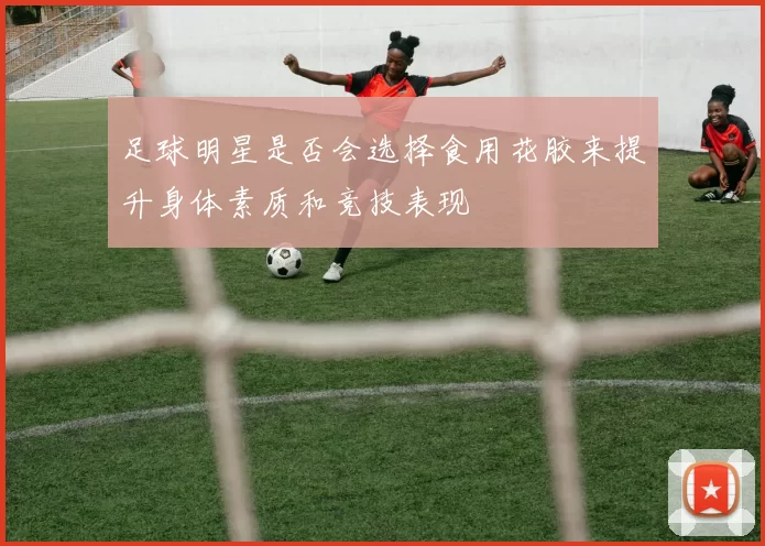 足球明星是否会选择食用花胶来提升身体素质和竞技表现