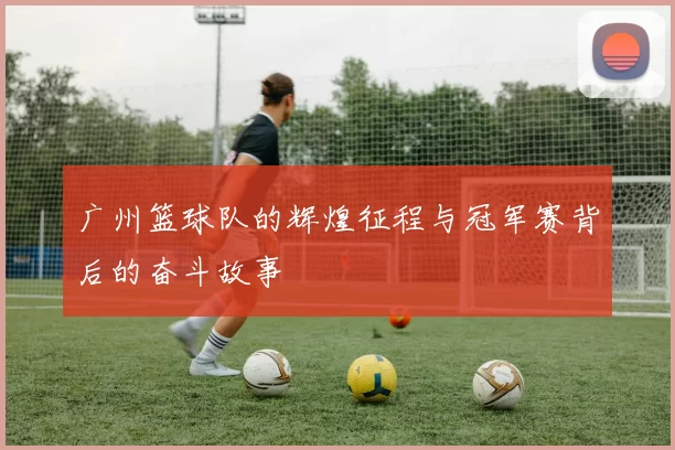 广州篮球队的辉煌征程与冠军赛背后的奋斗故事