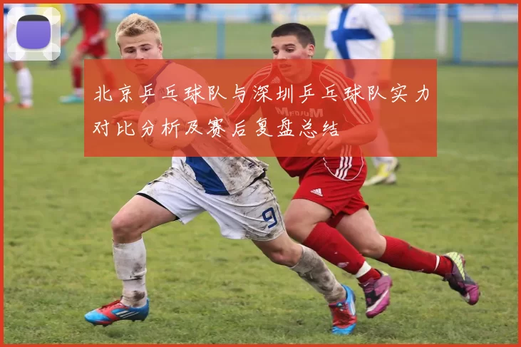 北京乒乓球队与深圳乒乓球队实力对比分析及赛后复盘总结
